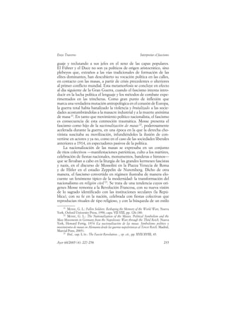 Enzo Traverso                                                    Interpretar el fascismo

guaje y reclutando a sus jefes en el seno de las capas populares.
El Führer y el Duce no son ya políticos de origen aristocrático, sino
plebeyos que, extraños a las vías tradicionales de formación de las
elites dominantes, han descubierto su vocación política en las calles,
en contacto con las masas, a partir de crisis precedentes o ulteriores
al primer conflicto mundial. Esta metamorfosis se concluye en efecto
al día siguiente de la Gran Guerra, cuando el fascismo intenta intro-
ducir en la lucha política el lenguaje y los métodos de combate expe-
rimentados en las trincheras. Como gran punto de inflexión que
marca una verdadera mutación antropológica en el corazón de Europa,
la guerra total había banalizado la violencia y brutalizado a las socie-
dades acostumbrándolas a la masacre industrial y a la muerte anónima
de masa 21. En tanto que movimiento político nacionalista, el fascismo
es consecuencia de esta conmoción traumática. Mosse presenta el
fascismo como hijo de la nacionalización de masas 22, poderosamente
acelerada durante la guerra, en una época en la que la derecha cho-
vinista suscitaba su movilización, infundiéndoles la ilusión de con-
vertirse en actores y ya no, como en el caso de las sociedades liberales
anteriores a 1914, en espectadores pasivos de la política.
     La nacionalización de las masas se expresaba en un conjunto
de ritos colectivos —manifestaciones patrióticas, culto a los mártires,
celebración de fiestas nacionales, monumentos, banderas e himnos—
que se llevaban a cabo en la liturgia de las grandes kermeses fascistas
y nazis, en el discurso de Mussolini en la Piazza Venecia de Roma
y de Hitler en el estadio Zeppelin de Nuremberg. Dicho de otra
manera, el fascismo convertido en régimen ilustraba de manera elo-
cuente un fenómeno típico de la modernidad: la transformación del
nacionalismo en religión civil 23. Se trata de una tendencia cuyos orí-
genes Mosse remonta a la Revolución Francesa, con su nueva visión
de lo sagrado identificado con las instituciones seculares (la Repú-
blica), con su fe en la nación, celebrada con fiestas colectivas que
reproducían rituales de tipo religioso, y con la búsqueda de un estilo
    21
       MOSSE, G. L.: Fallen Soldiers. Reshaping the Memory of the World Wars, Nueva
York, Oxford University Press, 1990, caps. VII-VIII, pp. 126-180.
    22
       MOSSE, G. L.: The Nationalization of the Masses. Political Symbolism and the
Mass Movements in Germany from the Napoleonic Wars through the Third Reich, Nueva
York, Howard Fertig, 1974 (La nacionalización de las masas. Simbolismo político y
movimientos de masas en Alemania desde las guerras napoleónicas al Tercer Reich, Madrid,
Marcial Pons, 2005).
    23
       Ibid., cap. I; ÍD.: The Fascist Revolution..., op. cit., pp. XVII-XVIII, 45.

Ayer 60/2005 (4): 227-258                                                          235
 