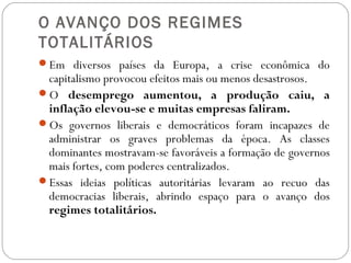 O AVANÇO DOS REGIMES
TOTALITÁRIOS
Em diversos países da Europa, a crise econômica do
capitalismo provocou efeitos mais ou menos desastrosos.
O desemprego aumentou, a produção caiu, a
inflação elevou-se e muitas empresas faliram.
Os governos liberais e democráticos foram incapazes de
administrar os graves problemas da época. As classes
dominantes mostravam-se favoráveis a formação de governos
mais fortes, com poderes centralizados.
Essas ideias políticas autoritárias levaram ao recuo das
democracias liberais, abrindo espaço para o avanço dos
regimes totalitários.
 