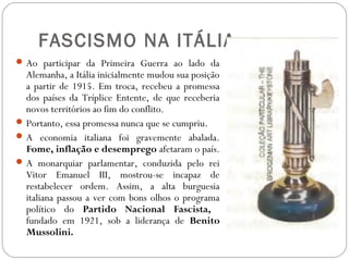 FASCISMO NA ITÁLIA
Ao participar da Primeira Guerra ao lado da
Alemanha, a Itália inicialmente mudou sua posição
a partir de 1915. Em troca, recebeu a promessa
dos países da Tríplice Entente, de que receberia
novos territórios ao fim do conflito.
Portanto, essa promessa nunca que se cumpriu.
A economia italiana foi gravemente abalada.
Fome, inflação e desemprego afetaram o país.
A monarquiar parlamentar, conduzida pelo rei
Vitor Emanuel III, mostrou-se incapaz de
restabelecer ordem. Assim, a alta burguesia
italiana passou a ver com bons olhos o programa
político do Partido Nacional Fascista,
fundado em 1921, sob a liderança de Benito
Mussolini.
 