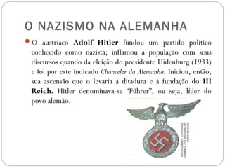O NAZISMO NA ALEMANHA
O austríaco Adolf Hitler fundou um partido político
conhecido como nazista; inflamou a população com seus
discursos quando da eleição do presidente Hidenburg (1933)
e foi por este indicado Chanceler da Alemanha. Iniciou, então,
sua ascensão que o levaria à ditadura e à fundação do III
Reich. Hitler denominava-se “Führer”, ou seja, líder do
povo alemão.
 
