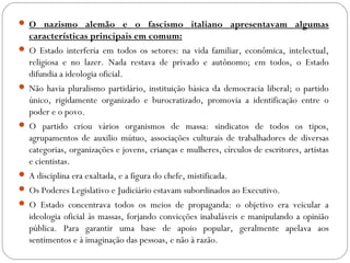  O nazismo alemão e o fascismo italiano apresentavam algumas
características principais em comum:
 O Estado interferia em todos os setores: na vida familiar, econômica, intelectual,
religiosa e no lazer. Nada restava de privado e autônomo; em todos, o Estado
difundia a ideologia oficial.
 Não havia pluralismo partidário, instituição básica da democracia liberal; o partido
único, rigidamente organizado e burocratizado, promovia a identificação entre o
poder e o povo.
 O partido criou vários organismos de massa: sindicatos de todos os tipos,
agrupamentos de auxilio mútuo, associações culturais de trabalhadores de diversas
categorias, organizações e jovens, crianças e mulheres, círculos de escritores, artistas
e cientistas.
 A disciplina era exaltada, e a figura do chefe, mistificada.
 Os Poderes Legislativo e Judiciário estavam subordinados ao Executivo.
 O Estado concentrava todos os meios de propaganda: o objetivo era veicular a
ideologia oficial às massas, forjando convicções inabaláveis e manipulando a opinião
pública. Para garantir uma base de apoio popular, geralmente apelava aos
sentimentos e à imaginação das pessoas, e não à razão.
 