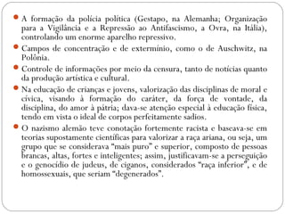 A formação da polícia política (Gestapo, na Alemanha; Organização
para a Vigilância e a Repressão ao Antifascismo, a Ovra, na Itália),
controlando um enorme aparelho repressivo.
Campos de concentração e de extermínio, como o de Auschwitz, na
Polônia.
Controle de informações por meio da censura, tanto de notícias quanto
da produção artística e cultural.
Na educação de crianças e jovens, valorização das disciplinas de moral e
cívica, visando à formação do caráter, da força de vontade, da
disciplina, do amor à pátria; dava-se atenção especial à educação física,
tendo em vista o ideal de corpos perfeitamente sadios.
O nazismo alemão teve conotação fortemente racista e baseava-se em
teorias supostamente científicas para valorizar a raça ariana, ou seja, um
grupo que se considerava “mais puro” e superior, composto de pessoas
brancas, altas, fortes e inteligentes; assim, justificavam-se a perseguição
e o genocídio de judeus, de ciganos, considerados “raça inferior”, e de
homossexuais, que seriam “degenerados”.
 