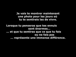 Je vais te montrer maintenantJe vais te montrer maintenant
une photo pour les jours oùune photo pour les jours où
tu te sentirais las de vivre.tu te sentirais las de vivre.
Lorsque tu penseras que tes ennuisLorsque tu penseras que tes ennuis
sont énormes…sont énormes…
... et que tu sentiras que ce que tu fais... et que tu sentiras que ce que tu fais
ou ne fais pasou ne fais pas
... représente une immense différence.... représente une immense différence.
 