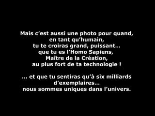 Mais c’est aussi une photo pour quand,Mais c’est aussi une photo pour quand,
en tant qu’humain,en tant qu’humain,
tu te croiras grand, puissant…tu te croiras grand, puissant…
que tu es l’Homo Sapiens,que tu es l’Homo Sapiens,
Maître de la Création,Maître de la Création,
au plus fort de ta technologie !au plus fort de ta technologie !
... et que tu sentiras qu’à six milliards... et que tu sentiras qu’à six milliards
d’exemplaires…d’exemplaires…
nous sommes uniques dans l’univers.nous sommes uniques dans l’univers.
 
