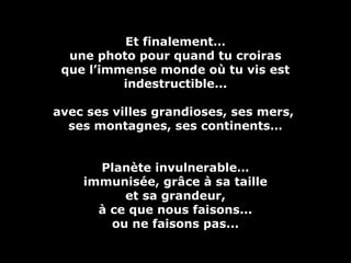 Et finalement…Et finalement…
une photo pour quand tu croirasune photo pour quand tu croiras
que l’immense monde où tu vis estque l’immense monde où tu vis est
indestructible...indestructible...
avec ses villes grandioses, ses mers,avec ses villes grandioses, ses mers,
ses montagnes, ses continents…ses montagnes, ses continents…
Planète invulnerable…Planète invulnerable…
immunisée, grâce à sa tailleimmunisée, grâce à sa taille
et sa grandeur,et sa grandeur,
à ce que nous faisons...à ce que nous faisons...
ou ne faisons pas...ou ne faisons pas...
 
