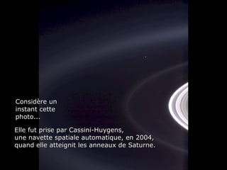 Considère unConsidère un
instant cetteinstant cette
photo...photo...
Elle fut prise par Cassini-Huygens,Elle fut prise par Cassini-Huygens,
une navette spatiale automatique, en 2004,une navette spatiale automatique, en 2004,
quand elle atteignit les anneaux de Saturne.quand elle atteignit les anneaux de Saturne.
 