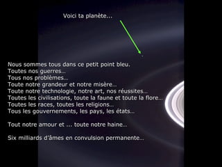 Nous sommes tous dans ce petit point bleu.Nous sommes tous dans ce petit point bleu.
Toutes nos guerres…Toutes nos guerres…
Tous nos problèmes…Tous nos problèmes…
Toute notre grandeur et notre misère…Toute notre grandeur et notre misère…
Toute notre technologie, notre art, nos réussites…Toute notre technologie, notre art, nos réussites…
Toutes les civilisations, toute la faune et toute la flore…Toutes les civilisations, toute la faune et toute la flore…
Toutes les races, toutes les religions…Toutes les races, toutes les religions…
Tous les gouvernements, les pays, les états…Tous les gouvernements, les pays, les états…
Tout notre amour et ... toute notre haine…Tout notre amour et ... toute notre haine…
Six milliards d’âmes en convulsion permanente…Six milliards d’âmes en convulsion permanente…
Voici ta planète...Voici ta planète...
 