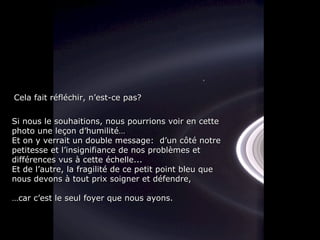 Si nous le souhaitions, nous pourrions voir en cetteSi nous le souhaitions, nous pourrions voir en cette
photo une leçon d’humilité…photo une leçon d’humilité…
Et on y verrait un double message: d’un côté notreEt on y verrait un double message: d’un côté notre
petitesse et l’insignifiance de nos problèmes etpetitesse et l’insignifiance de nos problèmes et
différences vus à cette échelle...différences vus à cette échelle...
Et de l’autre, la fragilité de ce petit point bleu queEt de l’autre, la fragilité de ce petit point bleu que
nous devons à tout prix soigner et défendre,nous devons à tout prix soigner et défendre,
……car c’est le seul foyer que nous ayons.car c’est le seul foyer que nous ayons.
Cela fait réfléchir, n’est-ce pas?Cela fait réfléchir, n’est-ce pas?
 