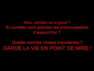 Alors, combien es-tu grand ?Alors, combien es-tu grand ?
Et combien sont grandes tes préoccupationsEt combien sont grandes tes préoccupations
d’aujourd’huid’aujourd’hui ??
Quelles sont les choses importantes ?Quelles sont les choses importantes ?
GARDE LA VIE EN POINT DE MIREGARDE LA VIE EN POINT DE MIRE !!
 