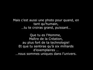 Mais c’est aussi une photo pour quand, en tant qu’humain, … tu te croiras grand, puissant… Que tu es l’Homme,  Maître de la Création, au plus fort de ta technologie! Et que tu sentiras qu’à six milliards d’exemplaires … … nous sommes uniques dans l’univers. 