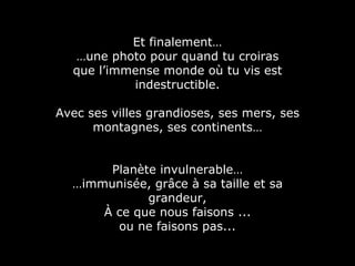 Et finalement… … une photo pour quand tu croiras que l’immense monde où tu vis est indestructible. Avec ses villes grandioses, ses mers, ses montagnes, ses continents… Planète invulnerable… … immunisée, grâce à sa taille et sa grandeur, À ce que nous faisons ... ou ne faisons pas... 