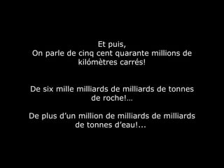 Et puis, On parle de cinq cent quarante millions de kilómètres carrés! De six mille milliards de milliards de tonnes de roche!… De plus d’un million de milliards de milliards de tonnes d’eau!...  