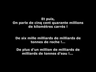 Et puis, On parle de cinq cent quarante millions de kilomètres carrés ! De six mille milliards de milliards de tonnes de roche !… De plus d’un million de milliards de milliards de tonnes d’eau !...  
