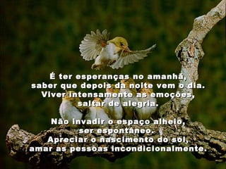   É ter esperanças no amanhã, saber que depois da noite vem o dia. Viver intensamente as emoções, saltar de alegria. Não invadir o espaço alheio, ser espontâneo.  Apreciar o nascimento do sol, amar as pessoas incondicionalmente. 