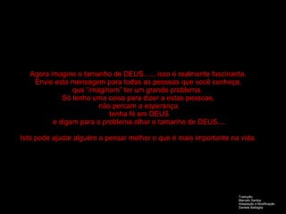 Agora imagine o tamanho de DEUS....., isso é realmente fascinante. Envie esta mensagem para todas as pessoas que você conheça, que “imaginam” ter um grande problema.  Só tenho uma coisa para dizer a estas pessoas, não percam a  esperança , tenha fé em DEUS e digam para o problema olhar o tamanho de DEUS.... Isto pode ajudar alguém a pensar melhor o que é mais importante na vida. Tradução:  Marcelo Santos Adaptação e Modificação Daniele Battaglia 