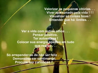 Valorizar as pequenas vitórias. . .  Viver apaixonado pela vida ! ! ! Visualizar só coisas boas ! Entender que há  limites. . . Ver a vida com outros olhos . . . Pensar positivo.  Ter autoestima ! Colocar sua energia positiva em tudo que realize . . . Só arrepender-se de não ser feliz . . . Demonstrar ser sentimental, Procurar ser carinhoso !   