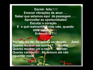 Dormir  feliz ! ! ! Emanar vibrações de amor . . . Saber que estamos aqui  de passagem . . .  Aproveitar as oportunidades! Escutar o coração. . .  E  o quê realmente, a vida vale, quando  tens  valor de. . .  Enfrentá-la ! ! !           Por isso se diz: Se queres ser amado. . . Ame! Queres receber um sorriso?. . . Sorría! Queres receber um e-mail?. . . Mande! Queres carinho?. . . Dê ternura até não aguentar mais! 