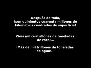 Después de todo, ¡son quinientos cuarenta millones de kilómetros cuadrados de superficie! ¡Seis mil cuatrillones de toneladas  de roca!… ¡Más de mil trillones de toneladas  de agua!… 