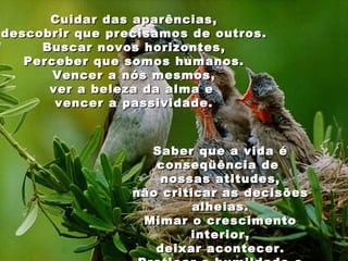 Cuidar das aparências,
descobrir que precisamos de outros.
     Buscar novos horizontes,
   Perceber que somos humanos.
       Vencer a nós mesmos,
      ver a beleza da alma e
       vencer a passividade.



                   Saber que a vida é
                    conseqüência de
                     nossas atitudes,
                 não criticar as decisões
                          alheias.
                  Mimar o crescimento
                         interior,
                    deixar acontecer.
 