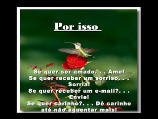  
 
 
            Por isso
 
 




      Se quer ser amado. . . Ame!
    Se quer receber um sorriso. . .
                Sorría!
    Se quer receber um e-mail?. . .
                 Envie!
    Se quer carinho?. . . Dê carinho
        até não aguentar mais!
 