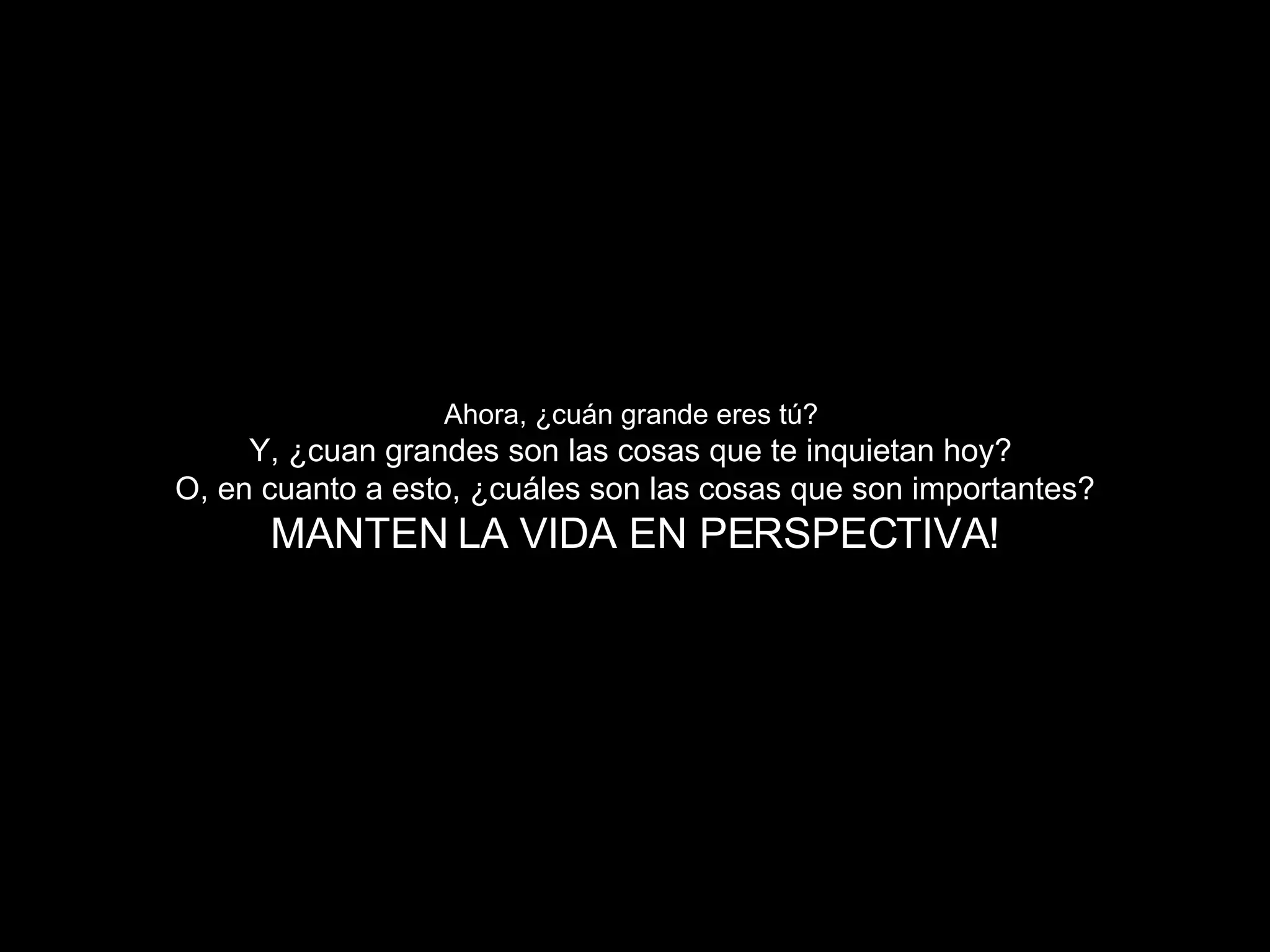 Ahora, ¿cuán grande eres tú?   Y, ¿cuan grandes son las cosas que te inquietan hoy ?  O, en cuanto a esto, ¿cuáles son las cosas que son importantes? MANTEN LA VIDA EN PERSPECTIVA ! 