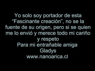 Yo solo soy portador de esta “Fascinante creación”, no se la fuente de su origen, pero si se quien me lo envió y merece todo mi cariño y respeto Para mi entrañable amiga  Gladys www.nanoarica.cl   