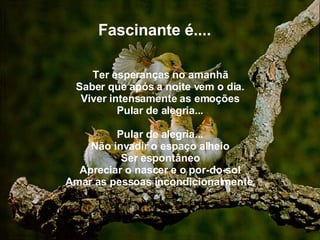   Fascinante é.... Ter esperanças no amanhã Saber que após a noite vem o dia. Viver intensamente as emoções Pular de alegria... Pular de alegria... Não invadir o espaço alheio Ser espontâneo Apreciar o nascer e o por-do-sol Amar as pessoas incondicionalmente . 
