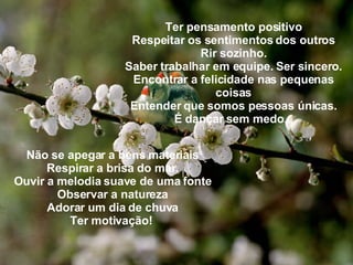 Ter pensamento positivo Respeitar os sentimentos dos outros Rir sozinho. Saber trabalhar em equipe. Ser sincero. Encontrar a felicidade nas pequenas coisas Entender que somos pessoas únicas. É dançar sem medo... Não se apegar a bens materiais Respirar a brisa do mar. Ouvir a melodia suave de uma fonte Observar a natureza Adorar um dia de chuva Ter motivação!   