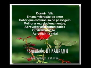 Dormir  feliz Emanar vibração de amor Saber que estamos só de passagem Melhorar os relacionamentos. Aproveitar as oportunidades Ouvir o coração...   Acreditar na vida!           Formatado: BY KAURAMM Desconheço autoria 