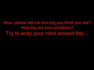 Now, please tell me how big you think you are?Now, please tell me how big you think you are?
How big are your problems?How big are your problems?
Try to wrap your mind around this…Try to wrap your mind around this…
 