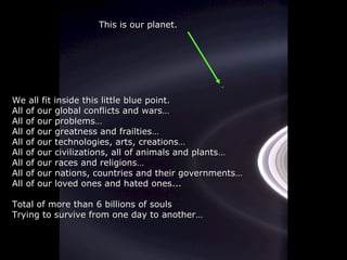 WWe all fit inside this little blue point.e all fit inside this little blue point.
All of our global conflicts and warsAll of our global conflicts and wars……
All of our problemsAll of our problems……
All of our greatness and frailtiesAll of our greatness and frailties……
All of our technologiesAll of our technologies,, artsarts,, creationscreations……
All of our civilizations, all of animals and plantsAll of our civilizations, all of animals and plants……
All of our races and religionsAll of our races and religions……
All of our nAll of our naations, countries and their governmentstions, countries and their governments……
All of our loved ones and hated onesAll of our loved ones and hated ones......
Total of more thanTotal of more than 66 billions of soulsbillions of souls
Trying to survive from one day to anotherTrying to survive from one day to another……
This is our planet.This is our planet.
 
