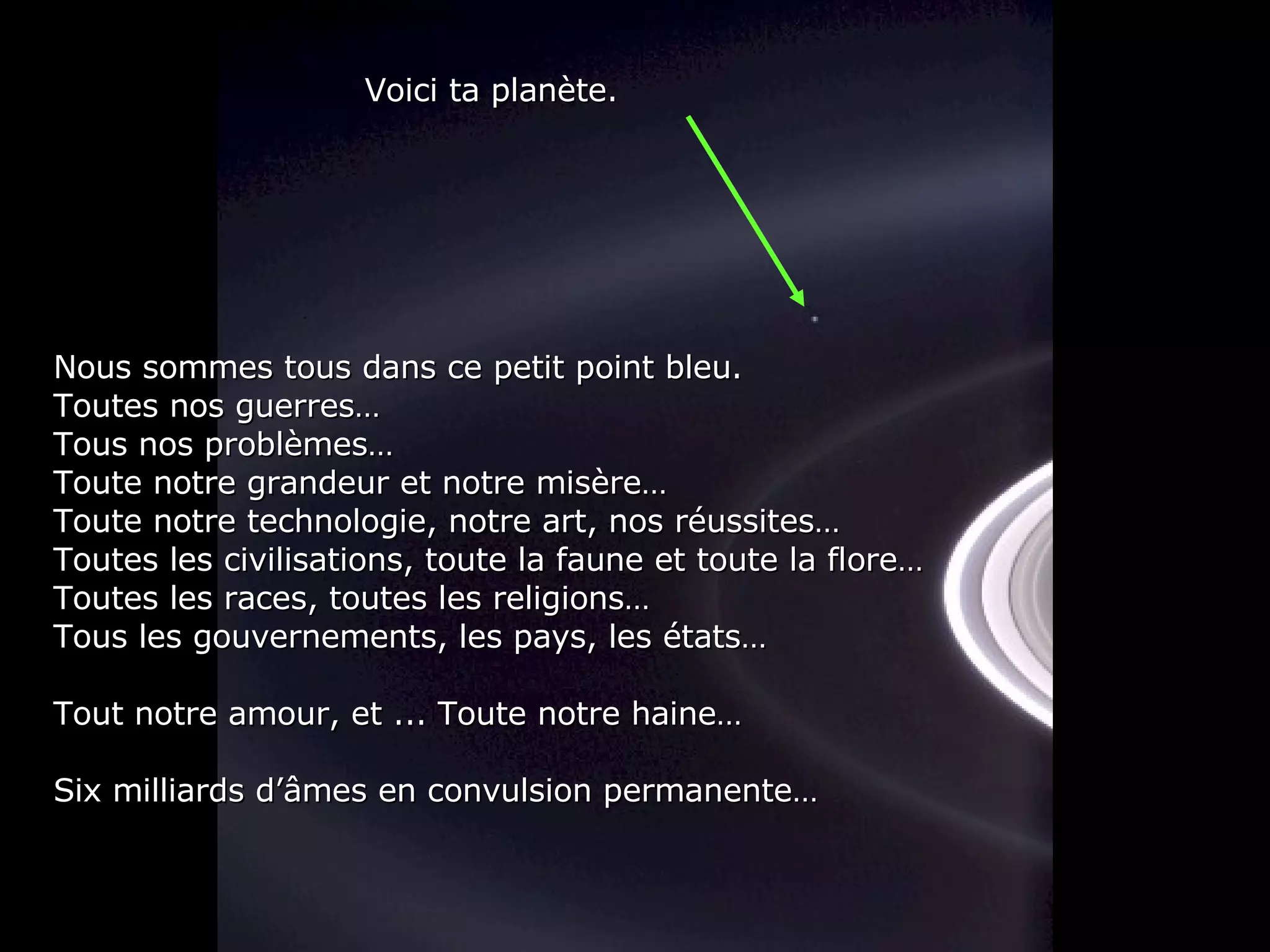 Nous sommes tous dans ce petit point bleu. Toutes nos guerres… Tous nos problèmes… Toute notre grandeur et notre misère… Toute notre technologie, notre art, nos réussites… Toutes les civilisations, toute la faune et toute la flore… Toutes les races, toutes les religions… Tous les gouvernements, les pays, les états… Tout notre amour, et ... Toute notre haine… Six milliards d’âmes en convulsion permanente… Voici ta planète. 