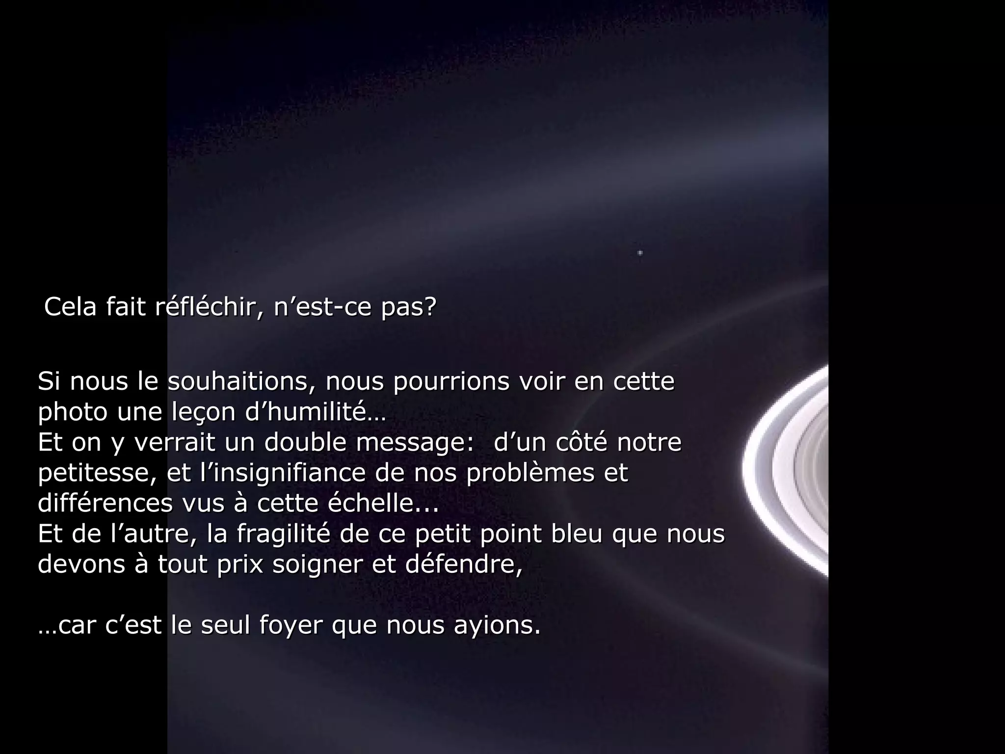 Si nous le souhaitions, nous pourrions voir en cette photo une leçon d’humilité… Et on y verrait un double message:  d’un côté notre petitesse, et l’insignifiance de nos problèmes et différences vus à cette échelle... Et de l’autre, la fragilité de ce petit point bleu que nous devons à tout prix soigner et défendre, … car c’est le seul foyer que nous ayions. Cela fait réfléchir, n’est-ce pas? 