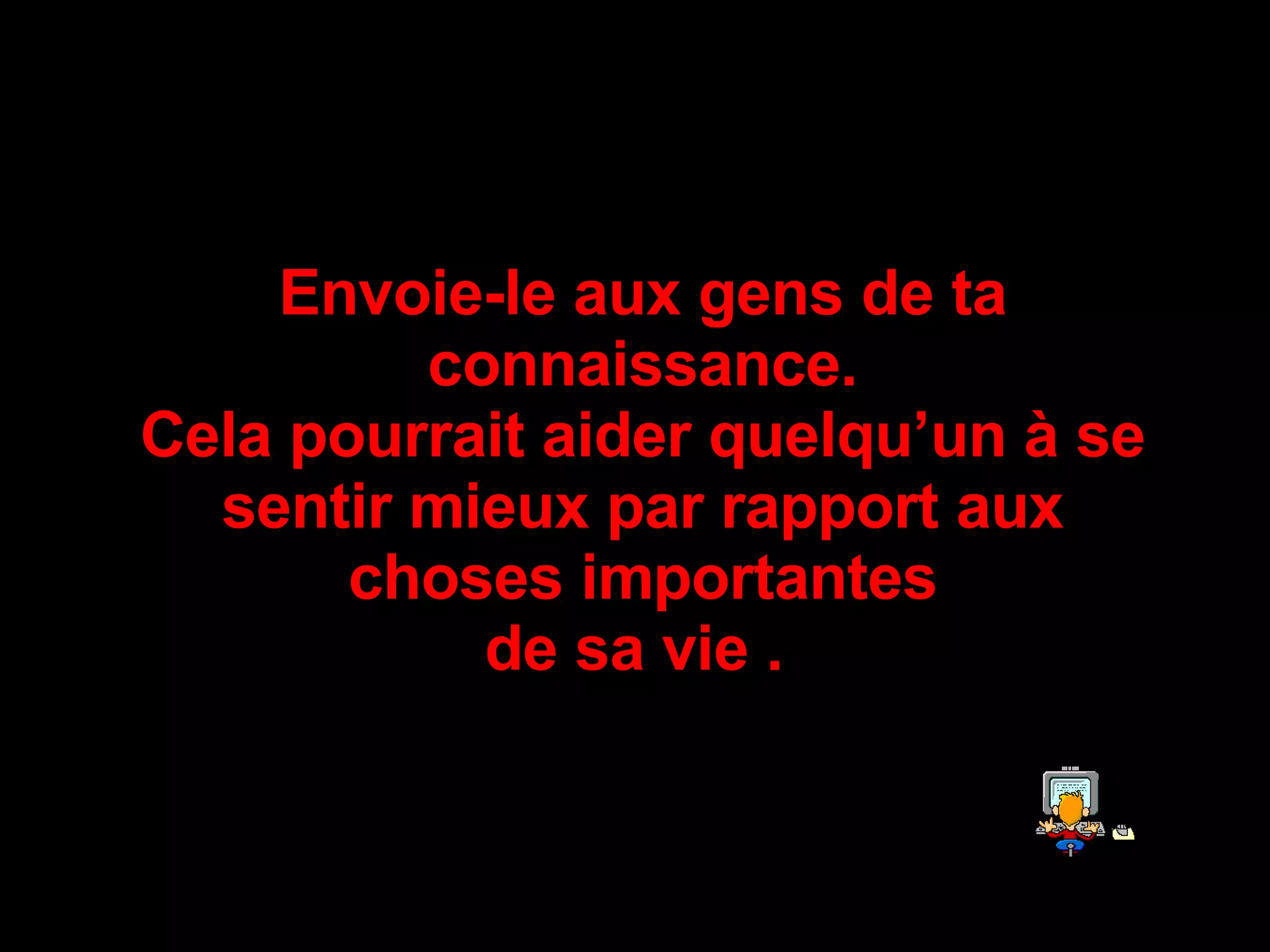 Envoie-le aux gens de ta connaissance . Cela pourrait aider quelqu’un à se sentir mieux par rapport aux choses importantes de sa vie  .   