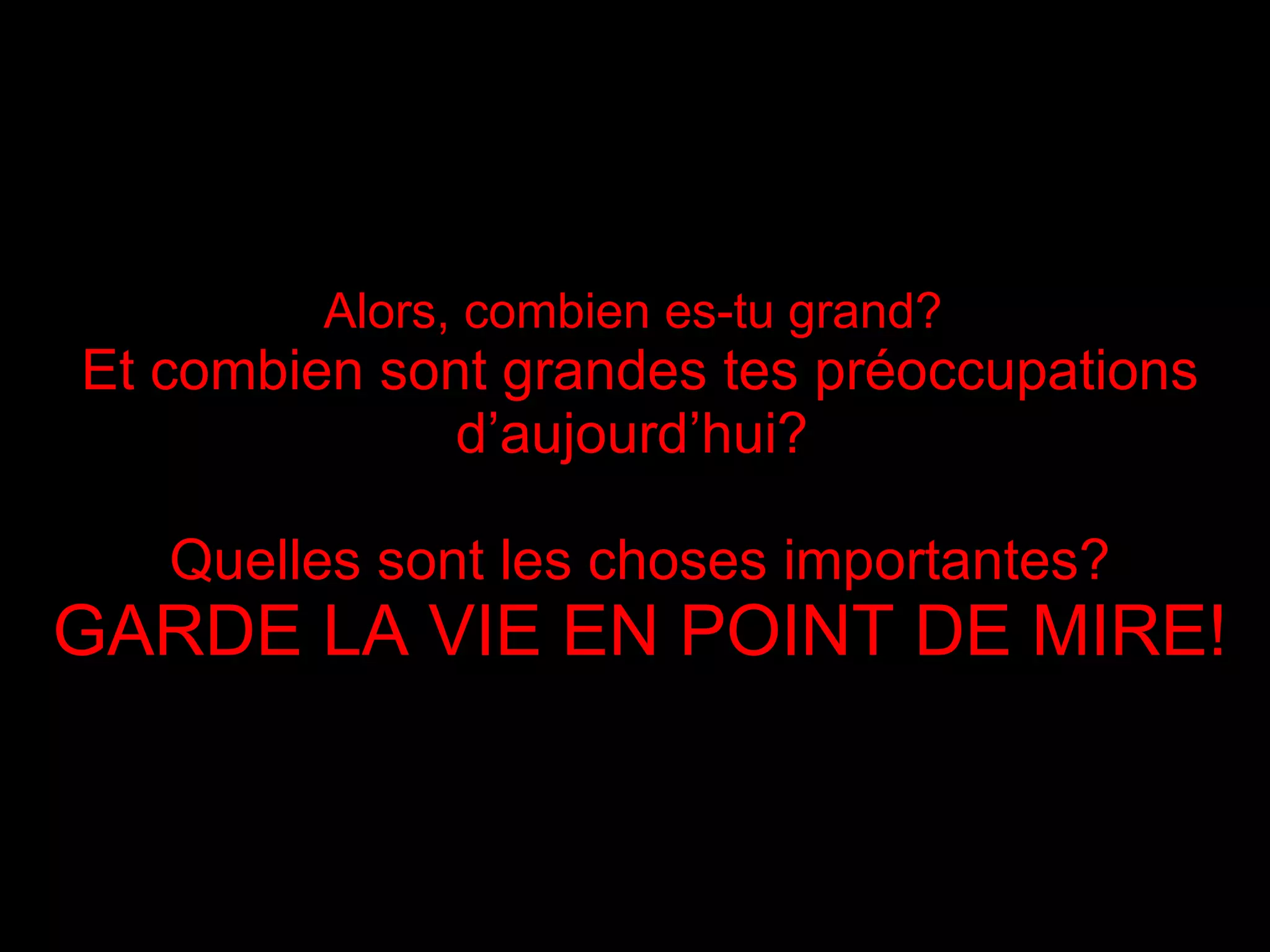 Alors, combien es-tu grand?   Et combien sont grandes tes préoccupations d’aujourd’hui ?  Quelles sont les choses importantes? GARDE LA VIE EN POINT DE MIRE ! 