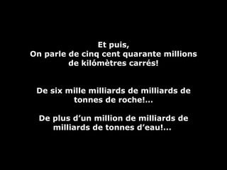 Et puis, On parle de cinq cent quarante millions de kilómètres carrés! De six mille milliards de milliards de tonnes de roche!… De plus d’un million de milliards de milliards de tonnes d’eau!...  
