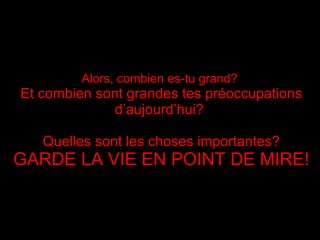 Alors, combien es-tu grand?   Et combien sont grandes tes préoccupations d’aujourd’hui ?  Quelles sont les choses importantes? GARDE LA VIE EN POINT DE MIRE ! 