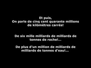 Et puis, On parle de cinq cent quarante millions de kilómètres carrés! De six mille milliards de milliards de tonnes de roche!… De plus d’un million de milliards de milliards de tonnes d’eau!...  