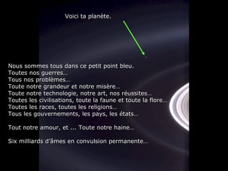 Nous sommes tous dans ce petit point bleu. Toutes nos guerres… Tous nos problèmes… Toute notre grandeur et notre misère… Toute notre technologie, notre art, nos réussites… Toutes les civilisations, toute la faune et toute la flore… Toutes les races, toutes les religions… Tous les gouvernements, les pays, les états… Tout notre amour, et ... Toute notre haine… Six milliards d’âmes en convulsion permanente… Voici ta planète. 