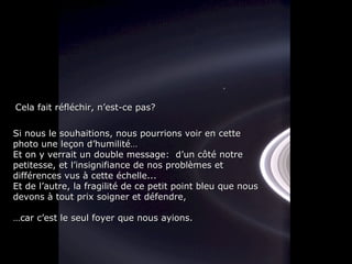 Si nous le souhaitions, nous pourrions voir en cette photo une leçon d’humilité… Et on y verrait un double message:  d’un côté notre petitesse, et l’insignifiance de nos problèmes et différences vus à cette échelle... Et de l’autre, la fragilité de ce petit point bleu que nous devons à tout prix soigner et défendre, … car c’est le seul foyer que nous ayions. Cela fait réfléchir, n’est-ce pas? 