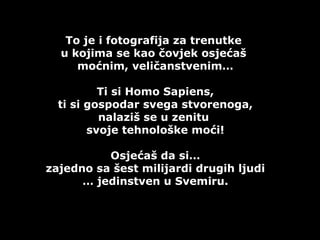 To je i fotografija za trenutke  u kojima se kao čovjek osjećaš  moćnim, veličanstvenim… Ti si  Homo Sapiens,  ti si gospodar svega stvorenoga , nalaziš se u zenitu  svoje tehnološke moći! Osjećaš da si… zajedno sa šest milijardi drugih ljudi …  jedinstven u Svemiru. 
