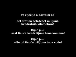 Pa riječ je o površini od  pet stotina četrdeset milijuna  kvadratnih kilometara!  Riječ je o  šest tisuća kvadrilijuna tona kamena! Riječ je o  više od tisuću trilijuna tona vode! 