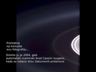 Héla aquí, pues: Promatraj  na trenutak  ovu fotografiju... Snimio ju je 2004. god.  automatski svemirski brod  Cassini-Juygens, kada se nalazio blizu Saturnovih prstenova. 