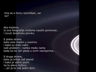Ako hoćemo,  Iz ove fotografije možemo naučiti poniznost… i izvući dvostruku poruku. S jedne strane,  kako smo maleni u svemiru  i kako su malo važni  naši problemi   i razlike među nama kada se na njih gleda u ovim razmjerima.. S druge strane,  kako je krhak naš planet  i kako je važno paziti  na tu plavu točkicu …  jer je to naš jedini dom. Ima se o čemu razmišljati, zar ne ? 