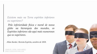 Existem mais na Terra espíritos inferiores
ou superiores?
Pela inferioridade física e moral de nosso
globo na hierarquia dos mundos, os
Espíritos inferiores são aqui mais numerosos
que os superiores.
Allan Kardec. Revista Espírita, outubro de 1858.
 