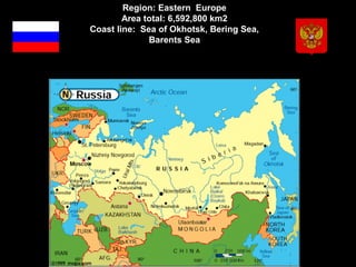 Region: Eastern  Europe
        Area total: 6,592,800 km2
Coast line:  Sea of Okhotsk, Bering Sea, 
               Barents Sea
                      
 
 