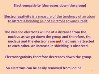 Electronegativity (decreases down the group)
Electronegativity is a measure of the tendency of an atom
to attract a bonding pair of electrons towards itself.
The valence electrons will be at a distance from the
nucleus as we go down the group and therefore, the
nucleus and the electrons are not that much attracted
to each other. An increase in shielding is observed.
Electronegativity therefore decreases down the group.
So electrons can be easily removed from iodine.
13
 