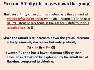 Electron Affinity (decreases down the group)
Electron affinity of an atom or molecule is the amount of
energy released or spent when an electron is added to a
neutral atom or molecule in the gaseous state to form a
negative ion i.e X-
Since the atomic size increases down the group, electron
affinity generally decreases but only gradually
(At < I < Br < F < Cl)
However, fluorine has a lower electron affinity than
chlorine and this can be explained by the small size of
fluorine, compared to chlorine.
14
 