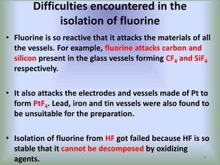 Difficulties encountered in the
isolation of fluorine
• Fluorine is so reactive that it attacks the materials of all
the vessels. For example, fluorine attacks carbon and
silicon present in the glass vessels forming CF4 and SiF4
respectively.
• It also attacks the electrodes and vessels made of Pt to
form PtF4. Lead, iron and tin vessels were also found to
be unsuitable for the preparation.
• Isolation of fluorine from HF got failed because HF is so
stable that it cannot be decomposed by oxidizing
agents. 20
 