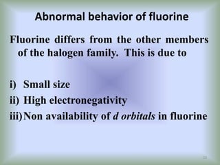 Abnormal behavior of fluorine
Fluorine differs from the other members
of the halogen family. This is due to
i) Small size
ii) High electronegativity
iii)Non availability of d orbitals in fluorine
23
 